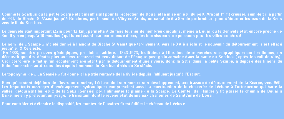 Zone de Texte: Comme le Scarbus ou la petite Scarpe tait insuffisant pour la protection de Douai et la mise en eau du port, Arnoul 1er fit creuser, semble-t-il  partir de 960, de Biache St Vaast jusqu Brebires, par le seuil de Vitry en Artois, un canal de 6  8m de profondeur  pour dtourner les eaux de la Satis vers le lit du Scarbus. Le dnivel tait important (22m pour 12 km), permettant de faire tourner de nombreux moulins, mme  Douai  o le dnivel tait encore proche de 3m, il y a eu jusqu 16 moulins ( qui furent aussi  par leur retenue deau,  les fournisseurs  de poissons pour les villes proches)!Le nom  de  Scarpe  na t donn  lamont de Biache St Vaast que tardivement, vers le XV  sicle et le souvenir du dtournement  s'est effac jusqu' au XIXe sicle. En 1888, sur des preuves gologiques, par Jules Ladrire,  1843-1923, instituteur  Lille, lors de recherches stratigraphiques sur les limons, on dcouvrit que des dpts plus anciens recouvraient ceux datant de lpoque post gallo-romaine dans la partie du Scarbus ( aprs le seuil de Vitry). Ceci corrobore le fait quun coulement abondant par le dtournement dune rivire, donc la Satis dans la petite Scarpe, a dpos des limons du Holocne ancien au-dessus des dpts limoneux du Scarbus dats du X sicle.Le toponyme  de  La Sense  fut donn  la partie restante de la rivire depuis laffluent jusqu lEscaut.Bien quexistant dj lors de linvasion romaine, Lcluse doit son nom et son dveloppement, aux travaux de dtournement de la Scarpe, vers 960. Les importants ouvrages damnagement hydrauliques comprenaient aussi la construction de la chausse de Lcluse  Tortequenne qui barre la valle, dtournant les eaux de la Satis (Sense) pour alimenter la plaine de la Scarpe. Le Comte  de Flandre y fit passer le chemin de Douai  Bapaume en y prlevant un page, le transitum, dont le revenu tait donn aux chanoines de Saint Am de Douai. Pour contrler et dfendre le dispositif, les comtes de Flandres firent difier le chteau de Lcluse