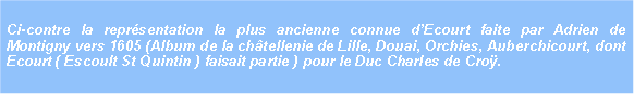 Zone de Texte: Ci-contre la reprsentation la plus ancienne connue dEcourt faite par Adrien de Montigny vers 1605 (Album de la chtellenie de Lille, Douai, Orchies, Auberchicourt, dont Ecourt ( Escoult St Quintin ) faisait partie ) pour le Duc Charles de Cro. 