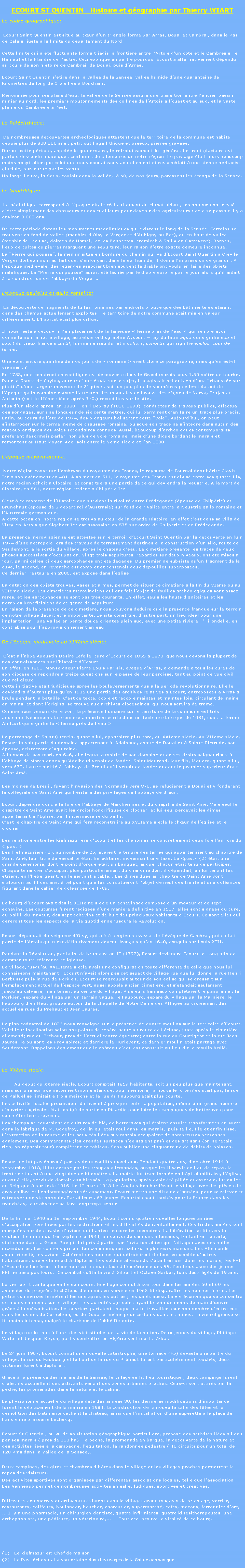 Zone de Texte:          ECOURT ST QUENTIN   Histoire et gographie par Thierry WIARTLe cadre gographique:	 Ecourt Saint Quentin est situ au cur dun triangle form par Arras, Douai et Cambrai, dans le Pas de Calais, juste  la limite du dpartement du Nord.

Cette limite qui a t fluctuante formait jadis la frontire entre lArtois dun ct et le Cambrsis, le Hainaut et la Flandre de lautre. Ceci explique en partie pourquoi Ecourt a alternativement dpendu au cours de son histoire de Cambrai, de Douai, puis dArras. 

Ecourt Saint Quentin stire dans la valle de la Sense, valle humide dune quarantaine de kilomtres de long de Croisilles  Bouchain. 

Renomme pour ses plans deau, la valle de la Sense assure une transition entre lancien bassin minier au nord, les premiers moutonnements des collines de lArtois  louest et au sud, et la vaste plaine du Cambrsis  lest.Le Palolithique:	 De nombreuses dcouvertes archologiques attestent que le territoire de la commune est habit depuis plus de 800 000 ans : petit outillage lithique et osseux, pierres graves.Durant cette priode, appele le quaternaire, le refroidissement fut gnral. Le front glaciaire est parfois descendu  quelques centaines de kilomtres de notre rgion. Le paysage tait alors beaucoup moins hospitalier que celui que nous connaissons actuellement et ressemblait  une steppe herbace glaciale, parcourue par les vents.Un large fleuve, la Satis, coulait dans la valle, l o, de nos jours, paressent les tangs de la Sense.Le Nolithique:	 Le nolithique correspond  lpoque o, le rchauffement du climat aidant, les hommes ont cess dtre simplement des chasseurs et des cueilleurs pour devenir des agriculteurs : cela se passait il y a environ 8 000 ans.

De cette priode datent les monuments mgalithiques qui existent le long de la Sense. Certains se trouvent en fond de valle (menhirs dOisy le Verger et dAubigny au Bac), ou en haut de valle (menhir de Lcluse, dolmen de Hamel,  et les Bonnettes, cromlech  Sailly en Ostrevent). Bornes, lieux de cultes ou pierres marquant une spulture, leur raison dtre exacte demeure inconnue.La Pierre qui pousse, le menhir situ en bordure du chemin qui va dEcourt Saint Quentin  Oisy le Verger doit son nom au fait que, senfonant dans le sol humide, il donne limpression de grandir. A lpoque mdivale, des lgendes associant bien souvent le diable ont voulu en faire des objets malfiques. La Pierre qui pousse aurait t lche par le diable surpris par le jour alors quil aidait  la construction de labbaye du VergerLpoque gauloise et gallo-romaine:	 La dcouverte de fragments de tuiles romaines par endroits prouve que des btiments existaient dans des champs actuellement exploits : le territoire de notre commune tait mis en valeur diffremment. Lhabitat tait plus diffus.

Il nous reste  dcouvrir lemplacement de la fameuse  ferme prs de leau  qui semble avoir donn le nom  notre village, autrefois orthographi Aycourt   ay du latin aqua qui signifie eau et court du vieux franais curtil, lui-mme issu du latin cohors, cohortis qui signifie enclos, cour de ferme.      

Une voie, encore qualifie de nos jours de  romaine  vient clore ce paragraphe, mais quen est-il vraiment ?En 1753, une construction rectiligne est dcouverte dans le Grand marais sous 1,80 mtre de tourbe. 
Pour le Comte de Caylus, auteur dune tude sur le sujet, il sagissait bel et bien dune chausse sur pilotis dune largeur moyenne de 21 pieds, soit un peu plus de six mtres ; celle-ci datant de lpoque gallo-romaine comme lattestent les monnaies de bronze des rgnes de Nerva, Trajan et Antonin (soit le IIme sicle aprs J.-C.) recueillies sur le site.Plus dun sicle aprs, en 1880, Henri Debray (1820-1893), conducteur de travaux publics, effectua des sondages, sur une longueur de six cents mtres, qui lui permirent den faire un trac plus prcis. Enfin, au cours de lt de 1974, des plongeurs balisrent cette voie. Aujourdhui, on peut sinterroger sur le terme mme de chausse romaine, puisque son trac ne sintgre dans aucun des rseaux antiques des voies secondaires connues. Aussi, beaucoup darchologues contemporains prfrent dsormais parler, non plus de voie romaine, mais dune digue bordant le marais et remontant au Haut Moyen-ge, soit entre le Vme sicle et lan 1000.Lpoque mrovingienne:	 Notre rgion constitue lembryon du royaume des Francs, le royaume de Tournai dont hrite Clovis Ier  son avnement en 481. A sa mort en 511, le royaume des Francs est divis entre ses quatre fils, notre rgion choit  Clotaire, et constituera une partie de ce qui deviendra la Neustrie. A la mort de Clotaire, en 561, notre rgion revient  Chilpric Ier.

Cest  ce moment de lHistoire que survient la rivalit entre Frdgonde (pouse de Chilpric) et Brunehaut (pouse de Sigebert roi dAustrasie) sur fond de rivalit entre la Neustrie gallo-romaine et lAustrasie germanique. 
A cette occasion, notre rgion se trouva au cur de la grande Histoire, en effet cest dans sa villa de Vitry-en-Artois que Sigebert Ier est assassin en 575 sur ordre de Chilpric et de Frdgonde.

La prsence mrovingienne est atteste sur le terroir dEcourt Saint Quentin par la dcouverte en juin 1974 dune ncropole lors des travaux de terrassement destins  la construction dun silo, route de Saudemont,  la sortie du village, aprs le chteau deau. Le cimetire prsente les traces de deux phases successives doccupation. Vingt-trois spultures, rparties sur deux niveaux, ont t mises  jour, parmi celles-ci deux sarcophages ont t dgags. Du premier ne subsiste quun fragment de la cuve, le second, en revanche est complet et contenait deux dpouilles superposes.
Ce dernier, restaur en 2006, est expos dans lglise.

La datation des objets trouvs, vases et armes, permet de situer ce cimetire  la fin du VIme ou au VIIme sicle. Les cimetires mrovingiens qui ont fait lobjet de fouilles archologiques sont assez rares, et les sarcophages ne sont pas trs courants. En effet, seuls les hauts dignitaires et les notables bnficiaient de ce genre de spulture. 
En raison de la prsence de ce cimetire, nous pouvons dduire que la prsence franque sur le terroir de notre village devait tre importante. Le site constitue, dautre part, un lieu idal pour une implantation : une valle en pente douce oriente plein sud, avec une petite rivire, lHirondelle, en contrebas pour lapprovisionnement en eau.De lpoque mdivale au XIXme sicle:	 Cest  labb Augustin Dsir Lefelle, cur dEcourt de 1855  1870, que nous devons la plupart de nos connaissances sur lhistoire dEcourt. 
En effet, en 1861, Monseigneur Pierre Louis Parisis, vque dArras, a demand  tous les curs de son diocse de rpondre  treize questions sur le pass de leur paroisse, tant au point de vue civil que religieux. 
Cette initiative tait judicieuse aprs les bouleversements dus  la priode rvolutionnaire. Elle le deviendra dautant plus quen 1915 une partie des archives relatives  Ecourt, entreposes  Arras a brl pendant la bataille. Cest ce texte, copi et recopi maintes et maintes fois, circulant de mains en mains, et dont loriginal se trouve aux archives diocsaines, qui nous servira de trame.Comme nous venons de le voir, la prsence humaine sur le territoire de la commune est trs ancienne. Nanmoins la premire apparition crite dans un texte ne date que de 1081, sous la forme Ahilcurt qui signifie la  ferme prs de leau . 
Le patronage de Saint Quentin, quant  lui, apparatra plus tard, au XVIme sicle. Au VIIme sicle, Ecourt faisait partie du domaine appartenant   Adalbaud, comte de Douai et  Sainte Rictrude, son pouse, aristocrate dAquitaine. 
A la mort de son mari, en 646, elle lgua la moiti de son domaine et de ses droits seigneuriaux  labbaye de Marchiennes quAdalbaud venait de fonder. Saint Maurond, leur fils, lguera, quant  lui, vers 670, lautre moiti  labbaye de Breuil quil venait de fonder et dont le premier suprieur tait Saint Am. 
Les moines de Breuil, fuyant linvasion des Normands vers 870, se rfugirent  Douai et y fondrent la collgiale de Saint Am qui hritera des privilges de labbaye de Breuil.
            
Ecourt dpendra donc  la fois de labbaye de Marchiennes et du chapitre de Saint Am. Mais seul le chapitre de Saint Am avait les droits honorifiques de clocher, et lui seul percevait les dmes appartenant  lEglise, par lintermdiaire du bailli. 
Cest le chapitre de Saint Am qui fera reconstruire au XVIIme sicle le chur de lglise et le clocher.
            
Les relations entre les kiefmazuriers dEcourt et les chanoines se concrtisaient deux fois lan lors du  past . 
Les kiefmazuriers (1), au nombre de 25, avaient la tenure des terres qui appartenaient au chapitre de Saint Am, leur titre de vassalit tait hrditaire, moyennant une taxe. Le past (2) tait une grande crmonie, dont le point dorgue tait un banquet, auquel chacun tait tenu de participer. Chaque tenancier soccupait plus particulirement du chanoine dont il dpendait, en lui tenant les triers, en lhbergeant, en le servant  table Les dmes dues au chapitre de Saint Am vont
salourdir au fil des ans,  tel point quelles constitueront lobjet de neuf des trente et une dolances figurant dans le cahier de dolances de 1789.Le bourg dEcourt avait ds le XIIIme sicle un chevinage compos dun mayeur et de sept chevins. Les coutumes furent rdiges dune manire dfinitive en 1507, elles sont signes du cur, du bailli, du mayeur, des sept chevins et de huit des principaux habitants dEcourt. Ce sont elles qui greront tous les aspects de la vie quotidienne jusqu la Rvolution.Ecourt dpendait du seigneur dOisy, qui a t longtemps vassal de lvque de Cambrai, puis a fait partie de lArtois qui nest dfinitivement devenu franais quen 1640, conquis par Louis XIII. 
            
Pendant la Rvolution, par la loi de brumaire an II (1793), Ecourt deviendra Ecourt-le-Long afin de gommer toute rfrence religieuse.Le village, jusquau XVIIIme sicle avait une configuration toute diffrente de celle que nous lui connaissons maintenant ; Ecourt navait alors pas cet aspect de village rue que lui donne la rue Henri Barbusse puis la rue de Porkien. Ecourt se regroupait autour de son glise qui se dressait sur lemplacement actuel de lespace vert, aussi appel ancien cimetire, et stendait seulement jusquau calvaire, maintenant au centre du village. Plusieurs hameaux compltaient le panorama : le Porkien, spar du village par un terrain vague, le Faubourg, spar du village par la Marnire, le Faubourg den Haut group autour de la chapelle de Notre Dame des Affligs au croisement des actuelles rues du Prhaut et Jean Jaurs. Le plan cadastral de 1836 nous renseigne sur la prsence de quatre moulins sur le territoire dEcourt. Voici leur localisation selon nos points de repre actuels : route de Lcluse, juste aprs le cimetire allemand; rue du Prhaut, prs de lactuel centre questre; entre la rue du Courtigeot et la rue Jean Jaurs, l o sont les Provisoires; et derrire le Hurlevent, ce dernier moulin tait partag avec Saudemont. Rappelons galement que le chteau deau est construit au lieu-dit le moulin brl.	Le XXme sicle: 	 	Au dbut du XXme sicle, Ecourt comptait 1859 habitants, soit un peu plus que maintenant, mais sur une surface nettement moins tendue, pour mmoire, la nouvelle  cit nexistait pas, la rue de Palluel se limitait  trois maisons et la rue du Faubourg tait plus courte.Les activits locales procuraient du travail  presque toute la population, mme si un grand nombre douvriers agricoles tait oblig de partir en Picardie pour faire les campagnes de betteraves pour complter leurs revenus. Les champs se couvraient de cultures de bl, de betteraves qui taient ensuite transformes en sucre dans la fabrique de M. Godefroy, de lin qui tait roui dans les marais,  puis teill, fil et enfin tiss. Lextraction de la tourbe et les activits lies aux marais occupaient de nombreuses personnes galement. Des commerants (les grandes surfaces nexistaient pas) et des artisans (on ne jetait rien, on rparait tout) compltent ce tableau. Sans oublier une cinquantaine de dbits de boisson.Ecourt ne fut pas pargn par les deux conflits mondiaux. Pendant quatre ans, doctobre 1914  septembre 1918, il fut occup par les troupes allemandes, auxquelles il servit de lieu de repos, le front se situant  une vingtaine de kilomtres. La mairie fut transforme en hpital militaire, lglise, quant  elle, servit de dortoir aux blesss. La population, aprs avoir t pille et asservie, fut exile en Belgique  partir de 1916. Le 12 mars 1918 les Anglais bombardrent le village avec des pices de gros calibre et lendommagrent srieusement. Ecourt mettra une dizaine dannes  pour se relever et retrouver une vie normale. Par ailleurs, 67 jeunes Ecourtois sont tombs pour la France dans les tranches, leur absence se fera longtemps sentir.De la fin mai 1940 au 1er septembre 1944, Ecourt connu quatre nouvelles longues annes doccupation ponctues par les restrictions et les difficults de ravitaillement. Ces tristes annes sont marques par des crashs davions qui hantent encore les mmoires. La Libration se fit dans la douleur. Le matin du 1er septembre 1944, un convoi de camions allemands, battant en retraite, stationne dans la Grand Rue ; il fut pris  partie par laviation allie qui lattaqua avec des balles incendiaires. Les camions prirent feu communiquant celui-ci  plusieurs maisons. Les Allemands ayant ripost, les avions lchrent des bombes qui dtruisirent de fond en comble dautres habitations, une victime est  dplorer. Les soldats allemands stant enfuis  dans les marais, les FFI dEcourt se lancrent  leur poursuite ; mais face  lexprience des SS, lenthousiasme des jeunes FFI ne pesa pas lourd.  Ce combat cota la vie  Gilbert et Octave Garbez, tous deux gs de 19 ans.
            
La vie reprit vaille que vaille son cours, le village connut  son tour dans les annes 50 et 60 les avances du progrs, le chteau deau mis en service en 1968 fit disparatre les pompes  bras. Les petits commerces fermrent les uns aprs les autres ; les cafs aussi. La vie conomique se concentra de moins en moins sur le village : les activits agricoles ayant besoin de moins de main duvre grce  la mcanisation, les ouvriers partaient chaque matin travailler pour bon nombre dentre eux dans les usines de Corbehem, ou de Douai et mme pour certains dans les mines. La vie religieuse se fit moins intense, malgr le charisme de labb Defonte.
            
Le village ne fut pas  labri des vicissitudes de la vie de la nation. Deux jeunes du village, Philippe Varlet et Jacques Boyon, partis combattre en Algrie sont morts l-bas. Le 24 juin 1967, Ecourt connut une nouvelle catastrophe, une tornade (F5) dvasta une partie du village, la rue du Faubourg et le haut de la rue du Prhaut furent particulirement touchs, deux victimes furent  dplorer.
            
Grce  la prsence des marais de la Sense, le village se fit lieu touristique ; deux campings furent crs, ils accueillent des estivants venant des zones urbaines proches. Ceux-ci sont attirs par la pche, les promenades dans la nature et le calme.
            
La physionomie actuelle du village date des annes 80, les dernires modifications dimportance furent le dplacement de la mairie en 1984, la construction de la nouvelle salle des ftes et la dmolition des btiments cachant le chteau, ainsi que linstallation dune suprette  la place de lancienne brasserie Leclercq. 	Ecourt St Quentin , au vu de sa situation gographique particulire, propose des activits lies  l'eau par ses marais ( prs de 120 ha) , la pche, la promenade en barque, la dcouverte de la nature et des activits lies  la campagne, l'quitation, la randonne pdestre ( 10 circuits pour un total de 120 Kms dans la Valle de la Sense).  Deux campings, des gtes et chambres d'htes dans le village et les villages proches permettent le repos des visiteurs. Des activits sportives sont organises par diffrentes associations locales, telle que lassociation Les Vanneaux permet de nombreuses activits en salle, ludiques, sportives et cratives.Diffrents commerces et artisanats existent dans le village: grand magasin de bricolage, verrier, restaurants, coiffeurs, boulanger, boucher, charcutier, supermarch, cafs, maons, ferronnier dart,  ... Il y a une pharmacie, un chirurgien-dentiste, quatre infirmires, quatre kinsithrapeutes, une orthophoniste, une pdicure, un vtrinaire,...     Tout ceci prouve la vitalit de ce bourg.Le kiefmazurier: Chef de maison(2)   Le Past chevinal a son origine dans les usages de la Ghilde germanique 