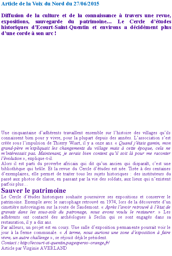 Zone de Texte: Article de la Voix du Nord du 27/06/2015Diffusion de la culture et de la connaissance  travers une revue, expositions, sauvegarde du patrimoine Le Cercle dtudes historiques dEcourt-Saint-Quentin et environs a dcidment plus dune corde  son arc !Une cinquantaine dadhrents travaillent ensemble sur lhistoire des villages quils connaissent bien pour y vivre, pour la plupart depuis des annes. Lassociation sest cre sous limpulsion de Thierry Wiart, il y a onze ans.  Quand jtais gamin, mon grand-pre mexpliquait les changements du village mais  cette poque, cela ne mintressait pas. Maintenant, je serais bien content quil soit l pour me raconter lvolution , explique-t-il.Alors il est parti du proverbe africain qui dit quun ancien qui disparat, cest une bibliothque qui brle. Et la revue du Cercle dtudes est ne. Tire  des centaines dexemplaires, elle permet de traiter tous les sujets historiques : des instituteurs du pass aux photos de classe, en passant par la vie des soldats, aux lieux qui nexistent parfois plusSauver le patrimoineLe Cercle dtudes historiques souhaite poursuivre ses expositions et conserver le patrimoine. Exemple avec le sarcophage retrouv en 1974, lors de la dcouverte dun cimetire mrovingien sur la route de Saudemont.  Aprs lavoir retrouv  ltat de gravats dans les sous-sols du patronage, nous avons voulu le restaurer.  Les adhrents ont contact des archologues  Seclin qui se sont engags dans sa restauration, il y a dix ans.Par ailleurs, un projet est en cours. Une salle dexposition permanente pourrait voir le jour  la ferme communale.   terme, nous aurions une zone dexposition  faire vivre, un autre challenge , se rjouit dj le prsident. Contact : http://ecourt-st-quentin.pagesperso-orange.fr/ Article par Virginie AVERLAND 