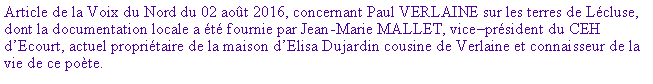 Zone de Texte: Article de la Voix du Nord du 02 aot 2016, concernant Paul VERLAINE sur les terres de Lcluse, dont la documentation locale a t fournie par Jean-Marie MALLET, viceprsident du CEH dEcourt, actuel propritaire de la maison dElisa Dujardin cousine de Verlaine et connaisseur de la vie de ce pote.