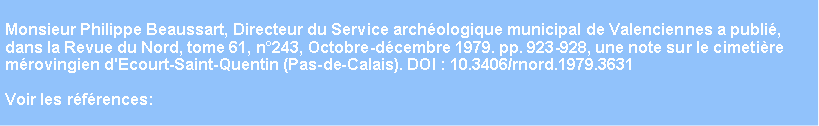 Zone de Texte: Monsieur Philippe Beaussart, Directeur du Service archologique municipal de Valenciennes a publi, dans la Revue du Nord, tome 61, n243, Octobre-dcembre 1979. pp. 923-928, une note sur le cimetire mrovingien d'Ecourt-Saint-Quentin (Pas-de-Calais). DOI : 10.3406/rnord.1979.3631 Voir les rfrences: