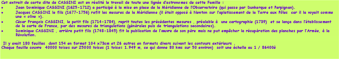 Zone de Texte: Cet extrait de carte dite de CASSINI est en ralit le travail de toute une ligne dastronomes de cette Famille : Jean Dominique CASSINI (1625-1712) a particip  la mise en place de la Mridienne de lObservatoire (qui passe par Dunkerque et Perpignan).Jacques CASSINI le fils (1677-1756) refit les mesures de la Mridienne (il tait oppos  Newton sur laplatissement de la Terre aux Ples  car il la voyait comme une  olive ).Csar Franois CASSINI, le petit fils (1714-1784), reprit toutes les prcdentes mesures , pralable   une cartographie (1739)  et se lana dans ltablissement de la carte de France, par des mesures de triangulations (gnrales puis de triangulations secondaires).Dominique CASSINI , arrire petit fils (1748-1845) fit la publication de luvre de son pre mais ne put empcher la rcupration des planches par lArme,  la Rvolution.  Il y avait 180 feuilles  dont 154 en format 104 x73cm et 26 autres en formats divers suivant les contours extrieurs .Chaque feuille couvre  40000 toises sur 25000 toises (1 toise= 1.949 m, ce qui donne 80 kms sur 50 environ)  soit une chelle au 1 / 86400
