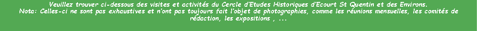 Zone de Texte: Veuillez trouver ci-dessous des visites et activits du Cercle dEtudes Historiques dEcourt St Quentin et des Environs.Nota: Celles-ci ne sont pas exhaustives et nont pas toujours fait lobjet de photographies, comme les runions mensuelles, les comits de rdaction, les expositions , ...