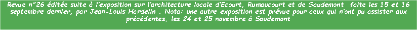 Zone de Texte: Revue n26 dite suite  lexposition sur larchitecture locale dEcourt, Rumaucourt et de Saudemont  faite les 15 et 16 septembre dernier, par Jean-Louis Hardelin . Nota: une autre exposition est prvue pour ceux qui nont pu assister aux prcdentes, les 24 et 25 novembre  Saudemont