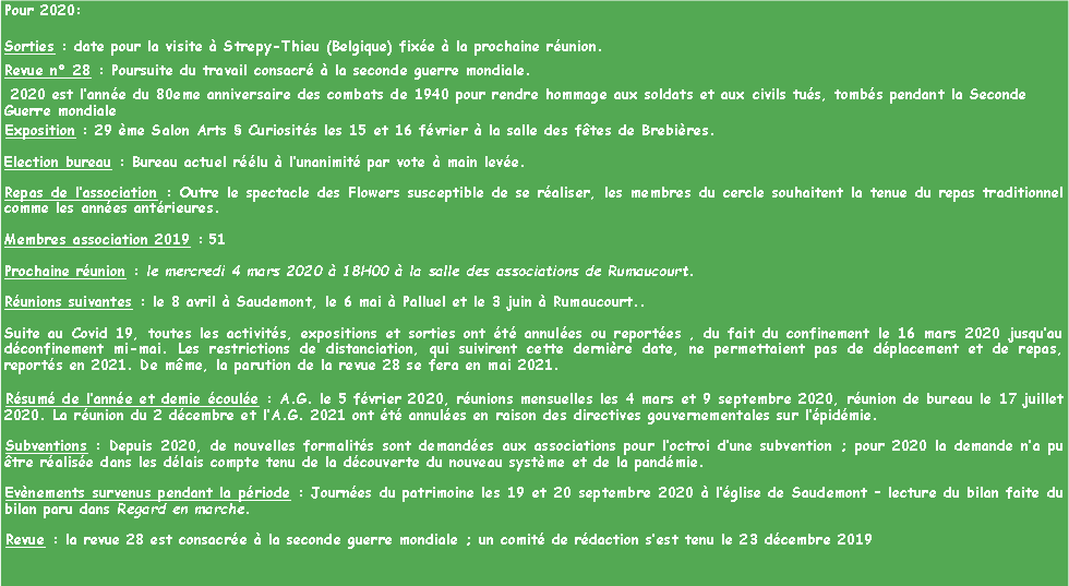 Zone de Texte: Pour 2020:Sorties : date pour la visite  Strepy-Thieu (Belgique) fixe  la prochaine runion. Revue n 28 : Poursuite du travail consacr  la seconde guerre mondiale. 2020 est lanne du 80eme anniversaire des combats de 1940 pour rendre hommage aux soldats et aux civils tus, tombs pendant la Seconde Guerre mondialeExposition : 29 me Salon Arts  Curiosits les 15 et 16 fvrier  la salle des ftes de Brebires. Election bureau : Bureau actuel rlu  lunanimit par vote  main leve. Repas de lassociation : Outre le spectacle des Flowers susceptible de se raliser, les membres du cercle souhaitent la tenue du repas traditionnel comme les annes antrieures.Membres association 2019 : 51 Prochaine runion : le mercredi 4 mars 2020  18H00  la salle des associations de Rumaucourt. Runions suivantes : le 8 avril  Saudemont, le 6 mai  Palluel et le 3 juin  Rumaucourt..Suite au Covid 19, toutes les activits, expositions et sorties ont t annules ou reportes , du fait du confinement le 16 mars 2020 jusquau dconfinement mi-mai. Les restrictions de distanciation, qui suivirent cette dernire date, ne permettaient pas de dplacement et de repas, reports en 2021. De mme, la parution de la revue 28 se fera en mai 2021.Rsum de lanne et demie coule : A.G. le 5 fvrier 2020, runions mensuelles les 4 mars et 9 septembre 2020, runion de bureau le 17 juillet 2020. La runion du 2 dcembre et lA.G. 2021 ont t annules en raison des directives gouvernementales sur lpidmie.Subventions : Depuis 2020, de nouvelles formalits sont demandes aux associations pour loctroi dune subvention ; pour 2020 la demande na pu tre ralise dans les dlais compte tenu de la dcouverte du nouveau systme et de la pandmie. Evnements survenus pendant la priode : Journes du patrimoine les 19 et 20 septembre 2020  lglise de Saudemont  lecture du bilan faite du bilan paru dans Regard en marche. Revue : la revue 28 est consacre  la seconde guerre mondiale ; un comit de rdaction sest tenu le 23 dcembre 2019 