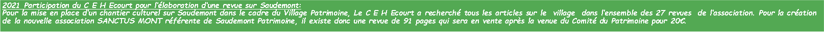 Zone de Texte: 2021 Participation du C E H Ecourt pour llaboration dune revue sur Saudemont:Pour la mise en place dun chantier culturel sur Saudemont dans le cadre du Village Patrimoine, Le C E H Ecourt a recherch tous les articles sur le  village  dans lensemble des 27 revues  de lassociation. Pour la cration de la nouvelle association SANCTUS MONT rfrente de Saudemont Patrimoine, il existe donc une revue de 91 pages qui sera en vente aprs la venue du Comit du Patrimoine pour 20. 