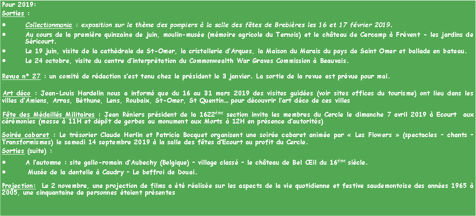 Zone de Texte: Pour 2019:Sorties : Collectionmania : exposition sur le thme des pompiers  la salle des ftes de Brebires les 16 et 17 fvrier 2019.Au cours de la premire quinzaine de juin, moulin-muse (mmoire agricole du Ternois) et le chteau de Cercamp  Frvent - les jardins de Sricourt.Le 19 juin, visite de la cathdrale de St-Omer, la cristallerie dArques, la Maison du Marais du pays de Saint Omer et ballade en bateau.Le 24 octobre, visite du centre dinterprtation du Commonwealth War Graves Commission  Beauvais.Revue n 27 : un comit de rdaction sest tenu chez le prsident le 3 janvier. La sortie de la revue est prvue pour mai. Art dco : Jean-Louis Hardelin nous a inform que du 16 au 31 mars 2019 des visites guides (voir sites offices du tourisme) ont lieu dans les villes dAmiens, Arras, Bthune, Lens, Roubaix, St-Omer, St Quentin pour dcouvrir lart dco de ces villes Fte des Mdaills Militaires : Jean Rniers prsident de la 1622me section invita les membres du Cercle le dimanche 7 avril 2019  Ecourt  aux crmonies (messe  11H et dpt de gerbes au monument aux Morts  12H en prsence dautorits) Soire cabaret : Le trsorier Claude Herlin et Patricia Bocquet organisent une soire cabaret anime par  Les Flowers  (spectacles  chants  Transformismes) le samedi 14 septembre 2019  la salle des ftes dEcourt au profit du Cercle. Sorties (suite) : A lautomne : site gallo-romain dAubechy (Belgique)  village class  le chteau de Bel il du 16me sicle. Muse de la dentelle  Caudry  Le beffroi de Douai. Projection:  Le 2 novembre, une projection de films a t ralise sur les aspects de la vie quotidienne et festive saudemontoise des annes 1965  2005, une cinquantaine de personnes taient prsentes
