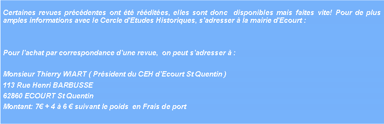 Zone de Texte: Certaines revues pr�c�dentes ont �t� r��dit�es, elles sont donc  disponibles mais faites vite! Pour de plus amples informations avec le Cercle d'Etudes Historiques, s'adresser � la mairie d'Ecourt : Pour l�achat par correspondance d�une revue,  on peut s�adresser � : Monsieur Thierry WIART ( Pr�sident du CEH d�Ecourt St Quentin ) 113 Rue Henri BARBUSSE62860 ECOURT St QuentinMontant: 7� + 4 � 6 � suivant le poids  en Frais de port