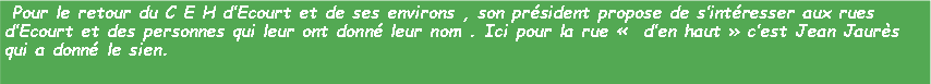 Zone de Texte: Pour le retour du C E H d’Ecourt et de ses environs , son président propose de s’intéresser aux rues d’Ecourt et des personnes qui leur ont donné leur nom . Ici pour la rue « d’en haut » c’est Jean Jaurès qui a donné le sien.
