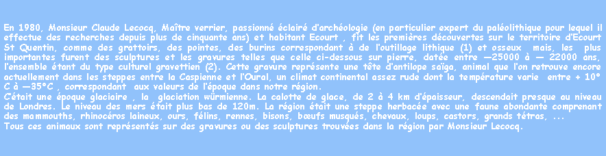 Zone de Texte: En 1980, Monsieur Claude Lecocq, Matre verrier, passionn clair darchologie (en particulier expert du palolithique pour lequel il effectue des recherches depuis plus de cinquante ans) et habitant Ecourt , fit les premires dcouvertes sur le territoire dEcourt St Quentin, comme des grattoirs, des pointes, des burins correspondant  de loutillage lithique (1) et osseux  mais, les  plus importantes furent des sculptures et les gravures telles que celle ci-dessous sur pierre, date entre 25000   22000 ans, lensemble tant du type culturel gravettien (2). Cette gravure reprsente une tte dantilope saga, animal que lon retrouve encore actuellement dans les steppes entre la Caspienne et lOural, un climat continental assez rude dont la temprature varie  entre + 10C  35C , correspondant  aux valeurs de lpoque dans notre rgion.Ctait une poque glaciaire , la  glaciation wrmienne. La calotte de glace, de 2  4 km dpaisseur, descendait presque au niveau de Londres. Le niveau des mers tait plus bas de 120m. La rgion tait une steppe herbace avec une faune abondante comprenant des mammouths, rhinocros laineux, ours, flins, rennes, bisons, bufs musqus, chevaux, loups, castors, grands ttras, ... Tous ces animaux sont reprsents sur des gravures ou des sculptures trouves dans la rgion par Monsieur Lecocq.