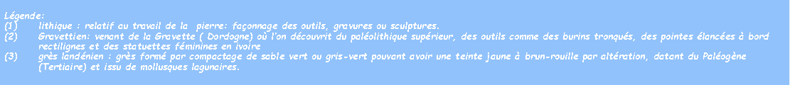 Zone de Texte: Lgende:lithique : relatif au travail de la  pierre: faonnage des outils, gravures ou sculptures.Gravettien: venant de la Gravette ( Dordogne) o lon dcouvrit du palolithique suprieur, des outils comme des burins tronqus, des pointes lances  bord rectilignes et des statuettes fminines en ivoiregrs landnien : grs form par compactage de sable vert ou gris-vert pouvant avoir une teinte jaune  brun-rouille par altration, datant du Palogne (Tertiaire) et issu de mollusques lagunaires.