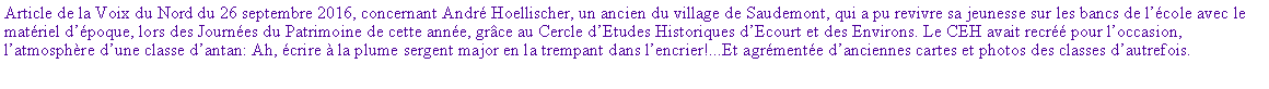 Zone de Texte: Article de la Voix du Nord du 26 septembre 2016, concernant Andr Hoellischer, un ancien du village de Saudemont, qui a pu revivre sa jeunesse sur les bancs de lcole avec le matriel dpoque, lors des Journes du Patrimoine de cette anne, grce au Cercle dEtudes Historiques dEcourt et des Environs. Le CEH avait recr pour loccasion, latmosphre dune classe dantan: Ah, crire  la plume sergent major en la trempant dans lencrier!...Et agrmente danciennes cartes et photos des classes dautrefois.