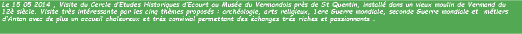 Zone de Texte: Le 15 05 2014 , Visite du Cercle dEtudes Historiques dEcourt au Muse du Vermandois prs de St Quentin, install dans un vieux moulin de Vermand du 12 sicle. Visite trs intressante par les cinq thmes proposs : archologie, arts religieux, 1ere Guerre mondiale, seconde Guerre mondiale et  mtiers dAntan avec de plus un accueil chaleureux et trs convivial permettant des changes trs riches et passionnants .