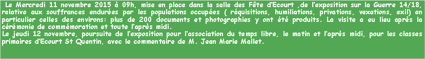 Zone de Texte:  Le Mercredi 11 novembre 2015  09h, mise en place dans la salle des Fte dEcourt ,de lexposition sur la Guerre 14/18, relative aux souffrances endures par les populations occupes ( rquisitions, humiliations, privations, vexations, exil) en particulier celles des environs: plus de 200 documents et photographies y ont t produits. La visite a eu lieu aprs la crmonie de commmoration et toute laprs midi.Le jeudi 12 novembre, poursuite de lexposition pour lassociation du temps libre, le matin et laprs midi, pour les classes primaires dEcourt St Quentin, avec le commentaire de M. Jean Marie Mallet.