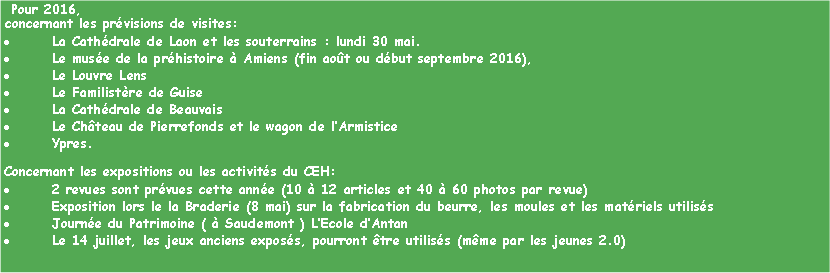 Zone de Texte:  Pour 2016,  concernant les prvisions de visites:La Cathdrale de Laon et les souterrains : lundi 30 mai.Le muse de la prhistoire  Amiens (fin aot ou dbut septembre 2016), Le Louvre Lens Le Familistre de Guise La Cathdrale de Beauvais Le Chteau de Pierrefonds et le wagon de lArmistice Ypres.Concernant les expositions ou les activits du CEH:2 revues sont prvues cette anne (10  12 articles et 40  60 photos par revue)Exposition lors le la Braderie (8 mai) sur la fabrication du beurre, les moules et les matriels utiliss Journe du Patrimoine (  Saudemont ) LEcole dAntanLe 14 juillet, les jeux anciens exposs, pourront tre utiliss (mme par les jeunes 2.0)