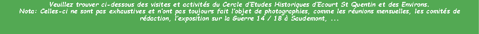 Zone de Texte: Veuillez trouver ci-dessous des visites et activits du Cercle dEtudes Historiques dEcourt St Quentin et des Environs.Nota: Celles-ci ne sont pas exhaustives et nont pas toujours fait lobjet de photographies, comme les runions mensuelles, les comits de rdaction, lexposition sur la Guerre 14 / 18  Saudemont, ...