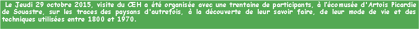 Zone de Texte:  Le Jeudi 29 octobre 2015, visite du CEH a t organise avec une trentaine de participants,  lcomuse d'Artois Picardie de Souastre, sur les traces des paysans d'autrefois,  la dcouverte de leur savoir faire, de leur mode de vie et des techniques utilises entre 1800 et 1970.