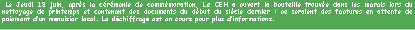 Zone de Texte:  Le Jeudi 18 juin, aprs la crmonie de commmoration, Le CEH a ouvert la bouteille trouve dans les marais lors du nettoyage de printemps et contenant des documents du dbut du sicle dernier : ce seraient des factures en attente de paiement dun menuisier local. Le dchiffrage est en cours pour plus dinformations.