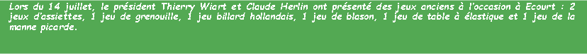 Zone de Texte: Lors du 14 juillet, le prsident Thierry Wiart et Claude Herlin ont prsent des jeux anciens  loccasion  Ecourt : 2 jeux dassiettes, 1 jeu de grenouille, 1 jeu billard hollandais, 1 jeu de blason, 1 jeu de table  lastique et 1 jeu de la manne picarde. 