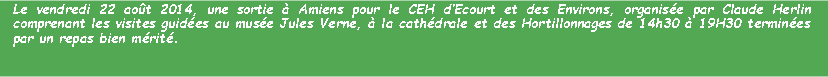 Zone de Texte: Le vendredi 22 aot 2014, une sortie  Amiens pour le CEH dEcourt et des Environs, organise par Claude Herlin comprenant les visites guides au muse Jules Verne,  la cathdrale et des Hortillonnages de 14h30  19H30 termines par un repas bien mrit.