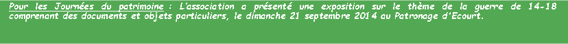 Zone de Texte: Pour les Journes du patrimoine : Lassociation a prsent une exposition sur le thme de la guerre de 14-18  comprenant des documents et objets particuliers, le dimanche 21 septembre 2014 au Patronage d'Ecourt.
