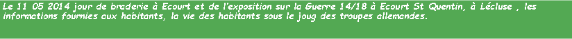 Zone de Texte: Le 11 05 2014 jour de braderie  Ecourt et de lexposition sur la Guerre 14/18  Ecourt St Quentin,  Lcluse , les informations fournies aux habitants, la vie des habitants sous le joug des troupes allemandes.