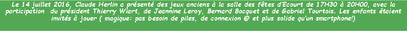 Zone de Texte: Le 14 juillet 2016, Claude Herlin a prsent des jeux anciens  la salle des ftes dEcourt de 17H30  20H00, avec la participation  du prsident Thierry Wiart, de Jeannine Leroy, Bernard Bocquet et de Gabriel Tourtois. Les enfants taient invits  jouer ( magique: pas besoin de piles, de connexion @ et plus solide quun smartphone!)