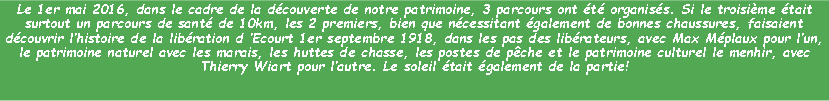 Zone de Texte: Le 1er mai 2016, dans le cadre de la dcouverte de notre patrimoine, 3 parcours ont t organiss. Si le troisime tait surtout un parcours de sant de 10km, les 2 premiers, bien que ncessitant galement de bonnes chaussures, faisaient dcouvrir lhistoire de la libration d Ecourt 1er septembre 1918, dans les pas des librateurs, avec Max Mplaux pour lun,  le patrimoine naturel avec les marais, les huttes de chasse, les postes de pche et le patrimoine culturel le menhir, avec Thierry Wiart pour lautre. Le soleil tait galement de la partie!