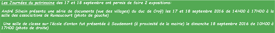 Zone de Texte: Les Journes du patrimoine des 17 et 18 septembre ont permis de faire 2 expositions:Andr Silvain prsenta une srie de documents (vue des villages) du duc de Cro) les 17 et 18 septembre 2016 de 14H00  17H00  la salle des associations de Rumaucourt (photo de gauche) Une salle de classe sur lcole dantan fut prsente  Saudemont ( proximit de la mairie) le dimanche 18 septembre 2016 de 10H00  17H00 (photo de droite)