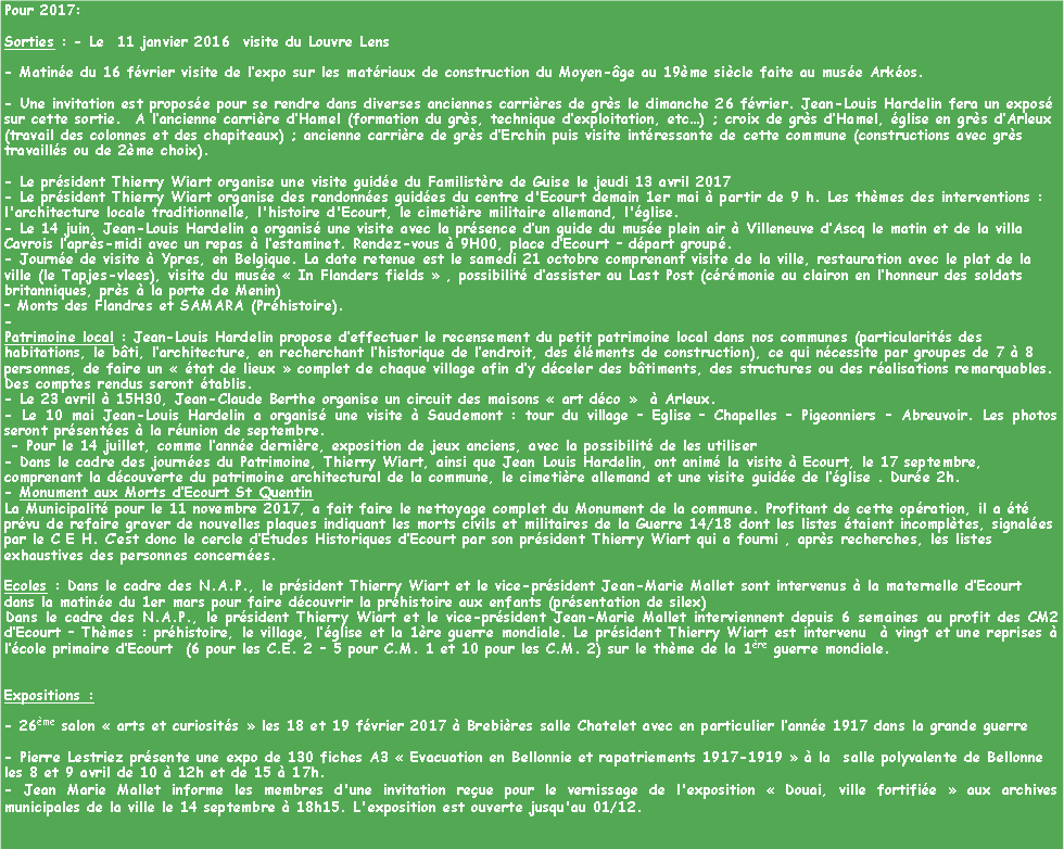 Zone de Texte: Pour 2017:Sorties : - Le  11 janvier 2016  visite du Louvre Lens- Matine du 16 fvrier visite de lexpo sur les matriaux de construction du Moyen-ge au 19me sicle faite au muse Arkos.- Une invitation est propose pour se rendre dans diverses anciennes carrires de grs le dimanche 26 fvrier. Jean-Louis Hardelin fera un expos sur cette sortie.  A lancienne carrire dHamel (formation du grs, technique dexploitation, etc) ; croix de grs dHamel, glise en grs dArleux (travail des colonnes et des chapiteaux) ; ancienne carrire de grs dErchin puis visite intressante de cette commune (constructions avec grs travaills ou de 2me choix).- Le prsident Thierry Wiart organise une visite guide du Familistre de Guise le jeudi 13 avril 2017- Le prsident Thierry Wiart organise des randonnes guides du centre d'Ecourt demain 1er mai  partir de 9 h. Les thmes des interventions : l'architecture locale traditionnelle, l'histoire d'Ecourt, le cimetire militaire allemand, l'glise.- Le 14 juin, Jean-Louis Hardelin a organis une visite avec la prsence dun guide du muse plein air  Villeneuve dAscq le matin et de la villa  Cavrois laprs-midi avec un repas  lestaminet. Rendez-vous  9H00, place dEcourt  dpart group.- Journe de visite  Ypres, en Belgique. La date retenue est le samedi 21 octobre comprenant visite de la ville, restauration avec le plat de la ville (le Tapjes-vlees), visite du muse  In Flanders fields  , possibilit dassister au Last Post (crmonie au clairon en lhonneur des soldats britanniques, prs  la porte de Menin) Monts des Flandres et SAMARA (Prhistoire). - Patrimoine local : Jean-Louis Hardelin propose deffectuer le recensement du petit patrimoine local dans nos communes (particularits des habitations, le bti, larchitecture, en recherchant lhistorique de lendroit, des lments de construction), ce qui ncessite par groupes de 7  8 personnes, de faire un  tat de lieux  complet de chaque village afin dy dceler des btiments, des structures ou des ralisations remarquables. Des comptes rendus seront tablis. - Le 23 avril  15H30, Jean-Claude Berthe organise un circuit des maisons  art dco    Arleux.- Le 10 mai Jean-Louis Hardelin a organis une visite  Saudemont : tour du village  Eglise  Chapelles  Pigeonniers  Abreuvoir. Les photos seront prsentes  la runion de septembre. - Pour le 14 juillet, comme lanne dernire, exposition de jeux anciens, avec la possibilit de les utiliser- Dans le cadre des journes du Patrimoine, Thierry Wiart, ainsi que Jean Louis Hardelin, ont anim la visite  Ecourt, le 17 septembre, comprenant la dcouverte du patrimoine architectural de la commune, le cimetire allemand et une visite guide de lglise . Dure 2h.- Monument aux Morts dEcourt St QuentinLa Municipalit pour le 11 novembre 2017, a fait faire le nettoyage complet du Monument de la commune. Profitant de cette opration, il a t prvu de refaire graver de nouvelles plaques indiquant les morts civils et militaires de la Guerre 14/18 dont les listes taient incompltes, signales par le C E H. Cest donc le cercle dEtudes Historiques dEcourt par son prsident Thierry Wiart qui a fourni , aprs recherches, les listes exhaustives des personnes concernes.Ecoles : Dans le cadre des N.A.P., le prsident Thierry Wiart et le vice-prsident Jean-Marie Mallet sont intervenus  la maternelle dEcourt dans la matine du 1er mars pour faire dcouvrir la prhistoire aux enfants (prsentation de silex)Dans le cadre des N.A.P., le prsident Thierry Wiart et le vice-prsident Jean-Marie Mallet interviennent depuis 6 semaines au profit des CM2 dEcourt  Thmes : prhistoire, le village, lglise et la 1re guerre mondiale. Le prsident Thierry Wiart est intervenu   vingt et une reprises  lcole primaire dEcourt  (6 pour les C.E. 2  5 pour C.M. 1 et 10 pour les C.M. 2) sur le thme de la 1re guerre mondiale.Expositions : - 26me salon  arts et curiosits  les 18 et 19 fvrier 2017  Brebires salle Chatelet avec en particulier lanne 1917 dans la grande guerre- Pierre Lestriez prsente une expo de 130 fiches A3  Evacuation en Bellonnie et rapatriements 1917-1919   la  salle polyvalente de Bellonne les 8 et 9 avril de 10  12h et de 15  17h.- Jean Marie Mallet informe les membres d'une invitation reue pour le vernissage de l'exposition  Douai, ville fortifie  aux archives municipales de la ville le 14 septembre  18h15. L'exposition est ouverte jusqu'au 01/12.