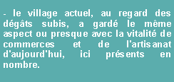 Zone de Texte: - le village actuel, au regard des dgts subis, a gard le mme aspect ou presque avec la vitalit de commerces et de l'artisanat d'aujourd'hui, ici prsents en nombre.