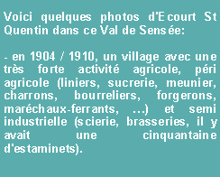 Zone de Texte: Voici quelques photos d'Ecourt St Quentin dans ce Val de Sense:- en 1904 / 1910, un village avec une trs forte activit agricole, pri agricole (liniers, sucrerie, meunier, charrons, bourreliers, forgerons, marchaux-ferrants, ) et semi industrielle (scierie, brasseries, il y avait une cinquantaine d'estaminets).