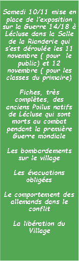 Zone de Texte: Samedi 10/11 mise en place de lexposition sur la Guerre 14/18  Lcluse dans la Salle de la Rianderie qui sest droule les 11 novembre ( pour  le public) et 12 novembre ( pour les classes du primaire)Fiches, trs compltes, des anciens Poilus natifs de Lcluse qui sont morts au combat pendant la premire Guerre mondialeLes bombardements sur le villageLes vacuations obligesLe comportement des allemands dans le conflitLa libration du Village