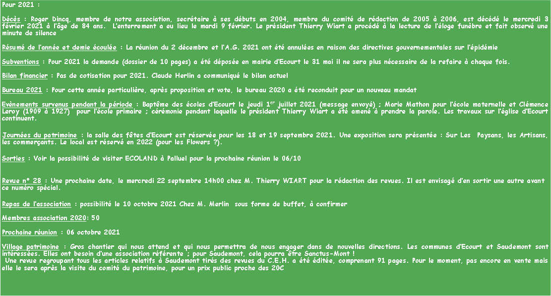 Zone de Texte: Pour 2021 :
Décès : Roger Dincq, membre de notre association, secrétaire à ses débuts en 2004, membre du comité de rédaction de 2005 à 2006, est décédé le mercredi 3 février 2021 à l’âge de 84 ans. L’enterrement a eu lieu le mardi 9 février. Le président Thierry Wiart a procédé à la lecture de l’éloge funèbre et fait observé une minute de silence
Résumé de l’année et demie écoulée : La réunion du 2 décembre et l’A.G. 2021 ont été annulées en raison des directives gouvernementales sur l’épidémie
Subventions : Pour 2021 la demande (dossier de 10 pages) a été déposée en mairie d’Ecourt le 31 mai il ne sera plus nécessaire de la refaire à chaque fois.
Bilan financier : Pas de cotisation pour 2021. Claude Herlin a communiqué le bilan actuel
Bureau 2021 : Pour cette année particulière, après proposition et vote, le bureau 2020 a été reconduit pour un nouveau mandat
Evènements survenus pendant la période : Baptême des écoles d’Ecourt le jeudi 1er juillet 2021 (message envoyé) ; Marie Mathon pour l’école maternelle et Clémence Leroy (1909 à 1927) pour l’école primaire ; cérémonie pendant laquelle le président Thierry Wiart a été amené à prendre la parole. Les travaux sur l’église d’Ecourt continuent.
Journées du patrimoine : la salle des fêtes d’Ecourt est réservée pour les 18 et 19 septembre 2021. Une exposition sera présentée : Sur Les Paysans, les Artisans, les commerçants. Le local est réservé en 2022 (pour les Flowers ?).
Sorties : Voir la possibilité de visiter ECOLAND à Palluel pour la prochaine réunion le 06/10
Revue n° 28 : Une prochaine date, le mercredi 22 septembre 14h00 chez M. Thierry WIART pour la rédaction des revues. Il est envisagé d’en sortir une autre avant ce numéro spécial.
Repas de l’association : possibilité le 10 octobre 2021 Chez M. Merlin sous forme de buffet, à confirmer
Membres association 2020: 50
Prochaine réunion : 06 octobre 2021
Village patrimoine : Gros chantier qui nous attend et qui nous permettra de nous engager dans de nouvelles directions. Les communes d’Ecourt et Saudemont sont intéressées. Elles ont besoin d’une association référente ; pour Saudemont, cela pourra être Sanctus-Mont !
Une revue regroupant tous les articles relatifs à Saudemont tirés des revues du C.E.H. a été éditée, comprenant 91 pages. Pour le moment, pas encore en vente mais elle le sera après la visite du comité du patrimoine, pour un prix public proche des 20€