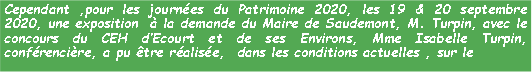 Zone de Texte: Cependant ,pour les journes du Patrimoine 2020, les 19 & 20 septembre 2020, une exposition   la demande du Maire de Saudemont, M. Turpin, avec le concours du CEH dEcourt et de ses Environs, Mme Isabelle Turpin, confrencire, a pu tre ralise,  dans les conditions actuelles , sur le