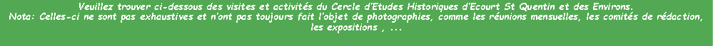 Zone de Texte: Veuillez trouver ci-dessous des visites et activits du Cercle dEtudes Historiques dEcourt St Quentin et des Environs.Nota: Celles-ci ne sont pas exhaustives et nont pas toujours fait lobjet de photographies, comme les runions mensuelles, les comits de rdaction, les expositions , ...
