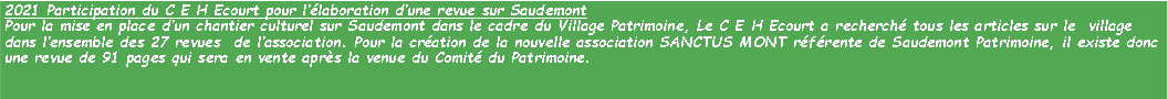 Zone de Texte: 2021 Participation du C E H Ecourt pour llaboration dune revue sur SaudemontPour la mise en place dun chantier culturel sur Saudemont dans le cadre du Village Patrimoine, Le C E H Ecourt a recherch tous les articles sur le  village  dans lensemble des 27 revues  de lassociation. Pour la cration de la nouvelle association SANCTUS MONT rfrente de Saudemont Patrimoine, il existe donc une revue de 91 pages qui sera en vente aprs la venue du Comit du Patrimoine. 