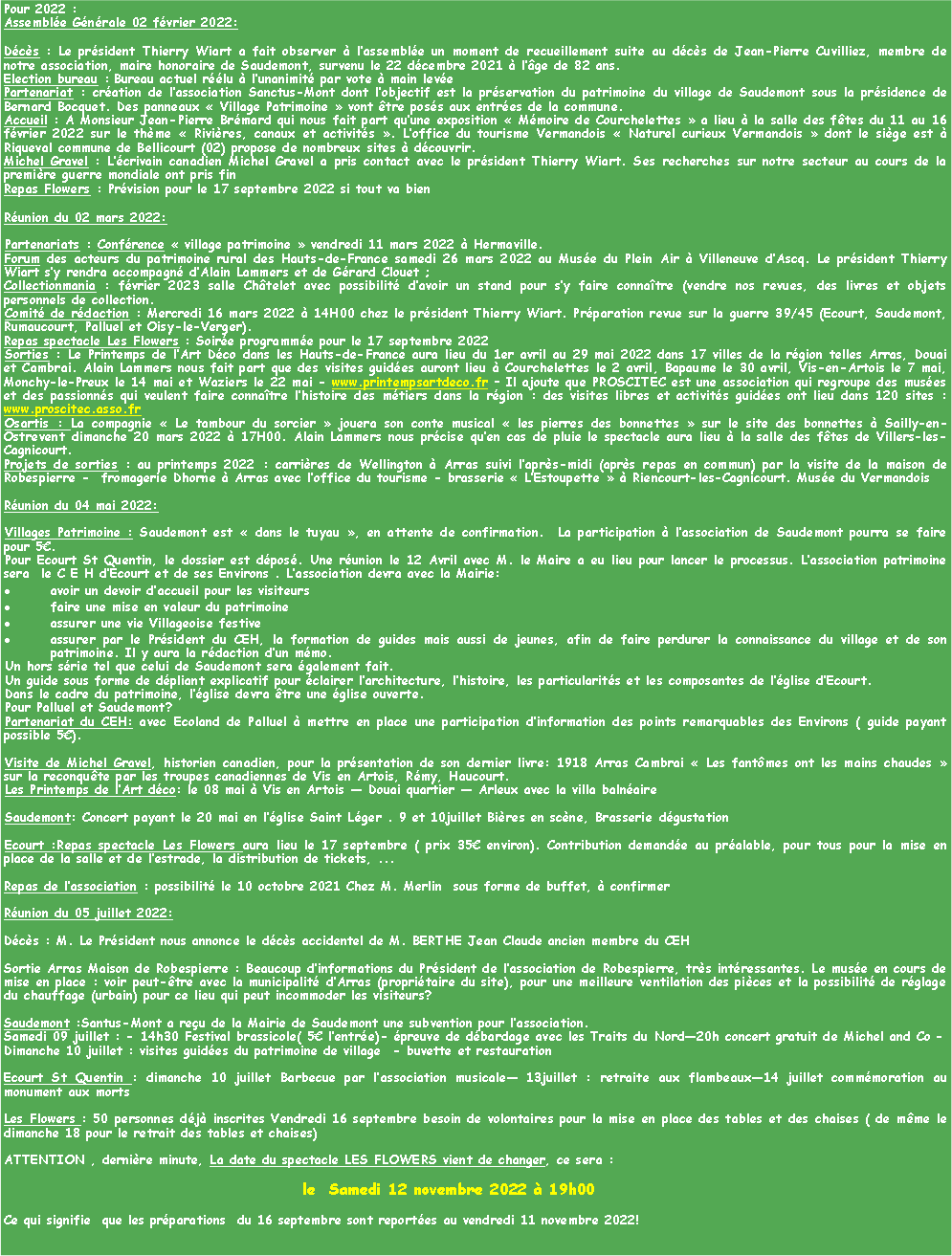 Zone de Texte: Pour 2022 :
Assemblée Générale 02 février 2022:
Décès : Le président Thierry Wiart a fait observer à l’assemblée un moment de recueillement suite au décès de Jean-Pierre Cuvilliez, membre de notre association, maire honoraire de Saudemont, survenu le 22 décembre 2021 à l’âge de 82 ans.
Election bureau : Bureau actuel réélu à l’unanimité par vote à main levée
Partenariat : création de l’association Sanctus-Mont dont l’objectif est la préservation du patrimoine du village de Saudemont sous la présidence de Bernard Bocquet. Des panneaux « Village Patrimoine » vont être posés aux entrées de la commune.
Accueil : A Monsieur Jean-Pierre Brémard qui nous fait part qu’une exposition « Mémoire de Courchelettes » a lieu à la salle des fêtes du 11 au 16 février 2022 sur le thème « Rivières, canaux et activités ». L’office du tourisme Vermandois « Naturel curieux Vermandois » dont le siège est à Riqueval commune de Bellicourt (02) propose de nombreux sites à découvrir.
Michel Gravel : L’écrivain canadien Michel Gravel a pris contact avec le président Thierry Wiart. Ses recherches sur notre secteur au cours de la première guerre mondiale ont pris fin
Repas Flowers : Prévision pour le 17 septembre 2022 si tout va bien
Réunion du 02 mars 2022:
Partenariats : Conférence « village patrimoine » vendredi 11 mars 2022 à Hermaville.
Forum des acteurs du patrimoine rural des Hauts-de-France samedi 26 mars 2022 au Musée du Plein Air à Villeneuve d’Ascq. Le président Thierry Wiart s’y rendra accompagné d’Alain Lammers et de Gérard Clouet ;
Collectionmania : février 2023 salle Châtelet avec possibilité d’avoir un stand pour s’y faire connaître (vendre nos revues, des livres et objets personnels de collection.
Comité de rédaction : Mercredi 16 mars 2022 à 14H00 chez le président Thierry Wiart. Préparation revue sur la guerre 39/45 (Ecourt, Saudemont, Rumaucourt, Palluel et Oisy-le-Verger).
Repas spectacle Les Flowers : Soirée programmée pour le 17 septembre 2022
Sorties : Le Printemps de l’Art Déco dans les Hauts-de-France aura lieu du 1er avril au 29 mai 2022 dans 17 villes de la région telles Arras, Douai et Cambrai. Alain Lammers nous fait part que des visites guidées auront lieu à Courchelettes le 2 avril, Bapaume le 30 avril, Vis-en-Artois le 7 mai, Monchy-le-Preux le 14 mai et Waziers le 22 mai - www.printempsartdeco.fr – Il ajoute que PROSCITEC est une association qui regroupe des musées et des passionnés qui veulent faire connaître l’histoire des métiers dans la région : des visites libres et activités guidées ont lieu dans 120 sites : www.proscitec.asso.fr
Osartis : La compagnie « Le tambour du sorcier » jouera son conte musical « les pierres des bonnettes » sur le site des bonnettes à Sailly-en-Ostrevent dimanche 20 mars 2022 à 17H00. Alain Lammers nous précise qu’en cas de pluie le spectacle aura lieu à la salle des fêtes de Villers-les-Cagnicourt.
Projets de sorties : au printemps 2022 : carrières de Wellington à Arras suivi l’après-midi (après repas en commun) par la visite de la maison de Robespierre - fromagerie Dhorne à Arras avec l’office du tourisme - brasserie « L’Estoupette » à Riencourt-les-Cagnicourt. Musée du Vermandois
Réunion du 04 mai 2022:
Villages Patrimoine : Saudemont est « dans le tuyau », en attente de confirmation. La participation à l’association de Saudemont pourra se faire pour 5€.
Pour Ecourt St Quentin, le dossier est déposé. Une réunion le 12 Avril avec M. le Maire a eu lieu pour lancer le processus. L’association patrimoine sera le C E H d’Ecourt et de ses Environs . L’association devra avec la Mairie:
avoir un devoir d’accueil pour les visiteurs
faire une mise en valeur du patrimoine
assurer une vie Villageoise festive
assurer par le Président du CEH, la formation de guides mais aussi de jeunes, afin de faire perdurer la connaissance du village et de son patrimoine. Il y aura la rédaction d’un mémo.
Un hors série tel que celui de Saudemont sera également fait.
Un guide sous forme de dépliant explicatif pour éclairer l’architecture, l’histoire, les particularités et les composantes de l’église d’Ecourt.
Dans le cadre du patrimoine, l’église devra être une église ouverte.
Pour Palluel et Saudemont?
Partenariat du CEH: avec Ecoland de Palluel à mettre en place une participation d’information des points remarquables des Environs ( guide payant possible 5€).
Visite de Michel Gravel, historien canadien, pour la présentation de son dernier livre: 1918 Arras Cambrai « Les fantômes ont les mains chaudes » sur la reconquête par les troupes canadiennes de Vis en Artois, Rémy, Haucourt.
Les Printemps de l’Art déco: le 08 mai à Vis en Artois — Douai quartier — Arleux avec la villa balnéaire
Saudemont: Concert payant le 20 mai en l’église Saint Léger . 9 et 10juillet Bières en scène, Brasserie dégustation
Ecourt :Repas spectacle Les Flowers aura lieu le 17 septembre ( prix 35€ environ). Contribution demandée au préalable, pour tous pour la mise en place de la salle et de l’estrade, la distribution de tickets, ...
Repas de l’association : possibilité le 10 octobre 2021 Chez M. Merlin sous forme de buffet, à confirmer
Réunion du 05 juillet 2022:
Décès : M. Le Président nous annonce le décès accidentel de M. BERTHE Jean Claude ancien membre du CEH
Sortie Arras Maison de Robespierre : Beaucoup d’informations du Président de l’association de Robespierre, très intéressantes. Le musée en cours de mise en place : voir peut-être avec la municipalité d’Arras (propriétaire du site), pour une meilleure ventilation des pièces et la possibilité de réglage du chauffage (urbain) pour ce lieu qui peut incommoder les visiteurs?
Saudemont :Santus-Mont a reçu de la Mairie de Saudemont une subvention pour l’association.
Samedi 09 juillet : - 14h30 Festival brassicole( 5€ l’entrée)- épreuve de débardage avec les Traits du Nord—20h concert gratuit de Michel and Co -
Dimanche 10 juillet : visites guidées du patrimoine de village - buvette et restauration
Ecourt St Quentin : dimanche 10 juillet Barbecue par l’association musicale— 13juillet : retraite aux flambeaux—14 juillet commémoration au monument aux morts
Les Flowers : 50 personnes déjà inscrites Vendredi 16 septembre besoin de volontaires pour la mise en place des tables et des chaises ( de même le dimanche 18 pour le retrait des tables et chaises)
ATTENTION , dernière minute, La date du spectacle LES FLOWERS vient de changer, ce sera :
le Samedi 12 novembre 2022 à 19h00
Ce qui signifie que les préparations du 16 septembre sont reportées au vendredi 11 novembre 2022!