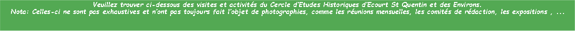Zone de Texte: Veuillez trouver ci-dessous des visites et activits du Cercle dEtudes Historiques dEcourt St Quentin et des Environs.Nota: Celles-ci ne sont pas exhaustives et nont pas toujours fait lobjet de photographies, comme les runions mensuelles, les comits de rdaction, les expositions , ...