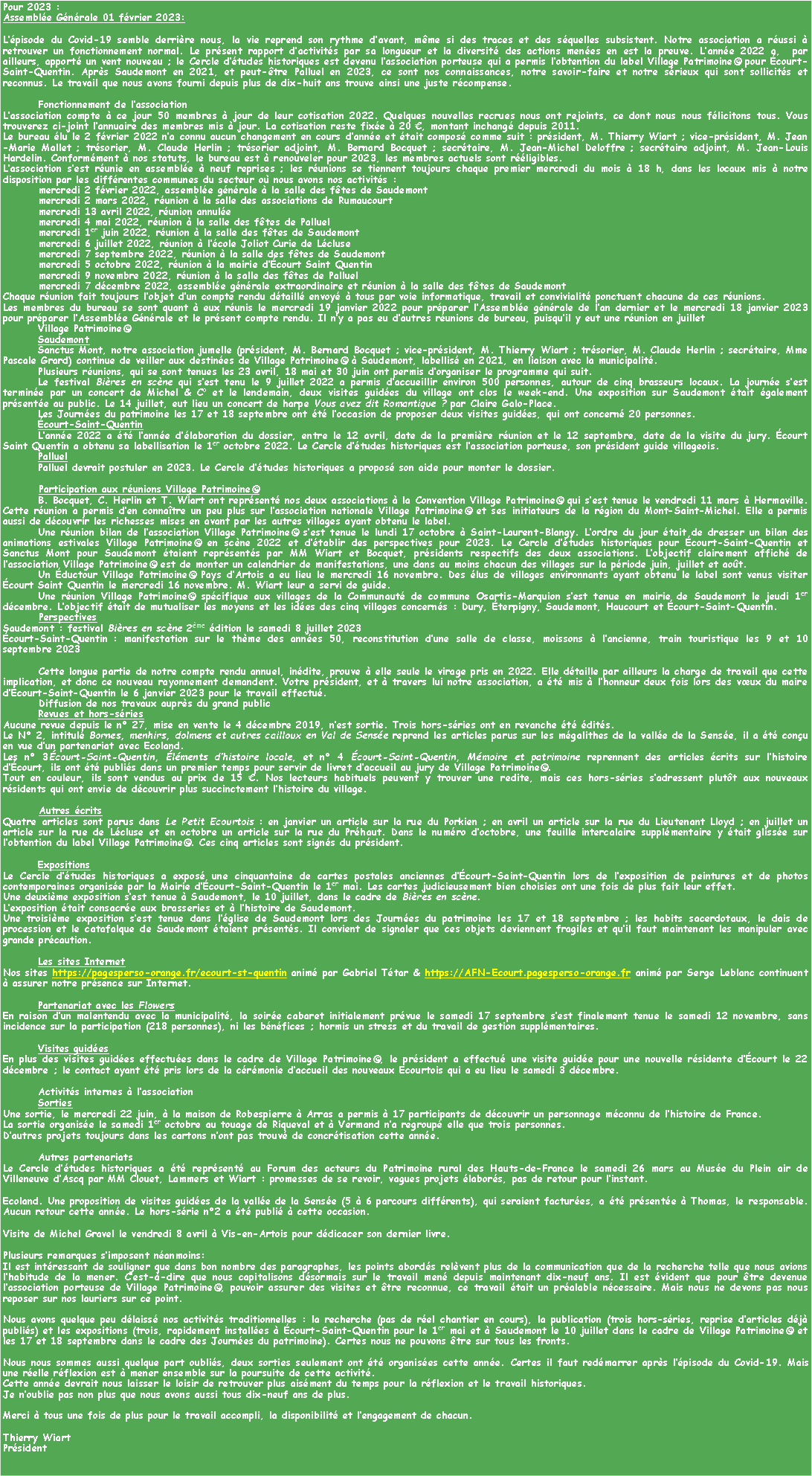 Zone de Texte: Pour 2023 : Assemble Gnrale 01 fvrier 2023: Lpisode du Covid-19 semble derrire nous, la vie reprend son rythme davant, mme si des traces et des squelles subsistent. Notre association a russi  retrouver un fonctionnement normal. Le prsent rapport dactivits par sa longueur et la diversit des actions menes en est la preuve. Lanne 2022 a,  par ailleurs, apport un vent nouveau ; le Cercle dtudes historiques est devenu lassociation porteuse qui a permis lobtention du label Village Patrimoine pour court-Saint-Quentin. Aprs Saudemont en 2021, et peut-tre Palluel en 2023, ce sont nos connaissances, notre savoir-faire et notre srieux qui sont sollicits et reconnus. Le travail que nous avons fourni depuis plus de dix-huit ans trouve ainsi une juste rcompense.Fonctionnement de lassociationLassociation compte  ce jour 50 membres  jour de leur cotisation 2022. Quelques nouvelles recrues nous ont rejoints, ce dont nous nous flicitons tous. Vous trouverez ci-joint lannuaire des membres mis  jour. La cotisation reste fixe  20 , montant inchang depuis 2011.Le bureau lu le 2 fvrier 2022 na connu aucun changement en cours danne et tait compos comme suit : prsident, M. Thierry Wiart ; vice-prsident, M. Jean-Marie Mallet ; trsorier, M. Claude Herlin ; trsorier adjoint, M. Bernard Bocquet ; secrtaire, M. Jean-Michel Deloffre ; secrtaire adjoint, M. Jean-Louis Hardelin. Conformment  nos statuts, le bureau est  renouveler pour 2023, les membres actuels sont rligibles.Lassociation sest runie en assemble  neuf reprises ; les runions se tiennent toujours chaque premier mercredi du mois  18 h, dans les locaux mis  notre disposition par les diffrentes communes du secteur o nous avons nos activits :	mercredi 2 fvrier 2022, assemble gnrale  la salle des ftes de Saudemont	mercredi 2 mars 2022, runion  la salle des associations de Rumaucourt	mercredi 13 avril 2022, runion annule	mercredi 4 mai 2022, runion  la salle des ftes de Palluel	mercredi 1er juin 2022, runion  la salle des ftes de Saudemont	mercredi 6 juillet 2022, runion  lcole Joliot Curie de Lcluse	mercredi 7 septembre 2022, runion  la salle des ftes de Saudemont	mercredi 5 octobre 2022, runion  la mairie dcourt Saint Quentin	mercredi 9 novembre 2022, runion  la salle des ftes de Palluel	mercredi 7 dcembre 2022, assemble gnrale extraordinaire et runion  la salle des ftes de SaudemontChaque runion fait toujours lobjet dun compte rendu dtaill envoy  tous par voie informatique, travail et convivialit ponctuent chacune de ces runions.Les membres du bureau se sont quant  eux runis le mercredi 19 janvier 2022 pour prparer lAssemble gnrale de lan dernier et le mercredi 18 janvier 2023 pour prparer lAssemble Gnrale et le prsent compte rendu. Il ny a pas eu dautres runions de bureau, puisquil y eut une runion en juilletVillage PatrimoineSaudemontSanctus Mont, notre association jumelle (prsident, M. Bernard Bocquet ; vice-prsident, M. Thierry Wiart ; trsorier, M. Claude Herlin ; secrtaire, Mme Pascale Grard) continue de veiller aux destines de Village Patrimoine  Saudemont, labellis en 2021, en liaison avec la municipalit. Plusieurs runions, qui se sont tenues les 23 avril, 18 mai et 30 juin ont permis dorganiser le programme qui suit.Le festival Bires en scne qui sest tenu le 9 juillet 2022 a permis daccueillir environ 500 personnes, autour de cinq brasseurs locaux. La journe sest termine par un concert de Michel & Co et le lendemain, deux visites guides du village ont clos le week-end. Une exposition sur Saudemont tait galement prsente au public. Le 14 juillet, eut lieu un concert de harpe Vous avez dit Romantique ? par Claire Galo-Place.Les Journes du patrimoine les 17 et 18 septembre ont t loccasion de proposer deux visites guides, qui ont concern 20 personnes.court-Saint-QuentinLanne 2022 a t lanne dlaboration du dossier, entre le 12 avril, date de la premire runion et le 12 septembre, date de la visite du jury. court Saint Quentin a obtenu sa labellisation le 1er octobre 2022. Le Cercle dtudes historiques est lassociation porteuse, son prsident guide villageois.PalluelPalluel devrait postuler en 2023. Le Cercle dtudes historiques a propos son aide pour monter le dossier.	Participation aux runions Village PatrimoineB. Bocquet, C. Herlin et T. Wiart ont reprsent nos deux associations  la Convention Village Patrimoine qui sest tenue le vendredi 11 mars  Hermaville. Cette runion a permis den connatre un peu plus sur lassociation nationale Village Patrimoine et ses initiateurs de la rgion du Mont-Saint-Michel. Elle a permis aussi de dcouvrir les richesses mises en avant par les autres villages ayant obtenu le label.Une runion bilan de lassociation Village Patrimoine sest tenue le lundi 17 octobre  Saint-Laurent-Blangy. Lordre du jour tait de dresser un bilan des animations estivales Village Patrimoine en scne 2022 et dtablir des perspectives pour 2023. Le Cercle dtudes historiques pour court-Saint-Quentin et Sanctus Mont pour Saudemont taient reprsents par MM Wiart et Bocquet, prsidents respectifs des deux associations. Lobjectif clairement affich de lassociation Village Patrimoine est de monter un calendrier de manifestations, une dans au moins chacun des villages sur la priode juin, juillet et aot.Un ductour Village Patrimoine Pays dArtois a eu lieu le mercredi 16 novembre. Des lus de villages environnants ayant obtenu le label sont venus visiter court Saint Quentin le mercredi 16 novembre. M. Wiart leur a servi de guide.Une runion Village Patrimoine spcifique aux villages de la Communaut de commune Osartis-Marquion sest tenue en mairie de Saudemont le jeudi 1er dcembre. Lobjectif tait de mutualiser les moyens et les ides des cinq villages concerns : Dury, terpigny, Saudemont, Haucourt et court-Saint-Quentin.	PerspectivesSaudemont : festival Bires en scne 2me dition le samedi 8 juillet 2023court-Saint-Quentin : manifestation sur le thme des annes 50, reconstitution dune salle de classe, moissons  lancienne, train touristique les 9 et 10 septembre 2023	Cette longue partie de notre compte rendu annuel, indite, prouve  elle seule le virage pris en 2022. Elle dtaille par ailleurs la charge de travail que cette implication, et donc ce nouveau rayonnement demandent. Votre prsident, et  travers lui notre association, a t mis  lhonneur deux fois lors des vux du maire dcourt-Saint-Quentin le 6 janvier 2023 pour le travail effectu.	Diffusion de nos travaux auprs du grand publicRevues et hors-sriesAucune revue depuis le n 27, mise en vente le 4 dcembre 2019, nest sortie. Trois hors-sries ont en revanche t dits.Le N 2, intitul Bornes, menhirs, dolmens et autres cailloux en Val de Sense reprend les articles parus sur les mgalithes de la valle de la Sense, il a t conu en vue dun partenariat avec Ecoland.Les n 3court-Saint-Quentin, lments dhistoire locale, et n 4 court-Saint-Quentin, Mmoire et patrimoine reprennent des articles crits sur lhistoire dcourt, ils ont t publis dans un premier temps pour servir de livret daccueil au jury de Village Patrimoine.Tout en couleur, ils sont vendus au prix de 15 . Nos lecteurs habituels peuvent y trouver une redite, mais ces hors-sries sadressent plutt aux nouveaux rsidents qui ont envie de dcouvrir plus succinctement lhistoire du village.	Autres critsQuatre articles sont parus dans Le Petit Ecourtois : en janvier un article sur la rue du Porkien ; en avril un article sur la rue du Lieutenant Lloyd ; en juillet un article sur la rue de Lcluse et en octobre un article sur la rue du Prhaut. Dans le numro doctobre, une feuille intercalaire supplmentaire y tait glisse sur lobtention du label Village Patrimoine. Ces cinq articles sont signs du prsident.ExpositionsLe Cercle dtudes historiques a expos une cinquantaine de cartes postales anciennes dcourt-Saint-Quentin lors de lexposition de peintures et de photos contemporaines organise par la Mairie dcourt-Saint-Quentin le 1er mai. Les cartes judicieusement bien choisies ont une fois de plus fait leur effet.Une deuxime exposition sest tenue  Saudemont, le 10 juillet, dans le cadre de Bires en scne.Lexposition tait consacre aux brasseries et  lhistoire de Saudemont.Une troisime exposition sest tenue dans lglise de Saudemont lors des Journes du patrimoine les 17 et 18 septembre ; les habits sacerdotaux, le dais de procession et le catafalque de Saudemont taient prsents. Il convient de signaler que ces objets deviennent fragiles et quil faut maintenant les manipuler avec grande prcaution.Les sites InternetNos sites https://pagesperso-orange.fr/ecourt-st-quentin anim par Gabriel Ttar & https://AFN-Ecourt.pagesperso-orange.fr anim par Serge Leblanc continuent  assurer notre prsence sur Internet.Partenariat avec les FlowersEn raison dun malentendu avec la municipalit, la soire cabaret initialement prvue le samedi 17 septembre sest finalement tenue le samedi 12 novembre, sans incidence sur la participation (218 personnes), ni les bnfices ; hormis un stress et du travail de gestion supplmentaires.Visites guidesEn plus des visites guides effectues dans le cadre de Village Patrimoine, le prsident a effectu une visite guide pour une nouvelle rsidente dcourt le 22 dcembre ; le contact ayant t pris lors de la crmonie daccueil des nouveaux Ecourtois qui a eu lieu le samedi 3 dcembre.Activits internes  lassociationSortiesUne sortie, le mercredi 22 juin,  la maison de Robespierre  Arras a permis  17 participants de dcouvrir un personnage mconnu de lhistoire de France.La sortie organise le samedi 1er octobre au touage de Riqueval et  Vermand na regroup elle que trois personnes.Dautres projets toujours dans les cartons nont pas trouv de concrtisation cette anne.Autres partenariatsLe Cercle dtudes historiques a t reprsent au Forum des acteurs du Patrimoine rural des Hauts-de-France le samedi 26 mars au Muse du Plein air de Villeneuve dAscq par MM Clouet, Lammers et Wiart : promesses de se revoir, vagues projets labors, pas de retour pour linstant.Ecoland. Une proposition de visites guides de la valle de la Sense (5  6 parcours diffrents), qui seraient factures, a t prsente  Thomas, le responsable. Aucun retour cette anne. Le hors-srie n2 a t publi  cette occasion.Visite de Michel Gravel le vendredi 8 avril  Vis-en-Artois pour ddicacer son dernier livre.Plusieurs remarques simposent nanmoins: Il est intressant de souligner que dans bon nombre des paragraphes, les points abords relvent plus de la communication que de la recherche telle que nous avions lhabitude de la mener. Cest--dire que nous capitalisons dsormais sur le travail men depuis maintenant dix-neuf ans. Il est vident que pour tre devenue lassociation porteuse de Village Patrimoine, pouvoir assurer des visites et tre reconnue, ce travail tait un pralable ncessaire. Mais nous ne devons pas nous reposer sur nos lauriers sur ce point.Nous avons quelque peu dlaiss nos activits traditionnelles : la recherche (pas de rel chantier en cours), la publication (trois hors-sries, reprise darticles dj publis) et les expositions (trois, rapidement installes  court-Saint-Quentin pour le 1er mai et  Saudemont le 10 juillet dans le cadre de Village Patrimoine et les 17 et 18 septembre dans le cadre des Journes du patrimoine). Certes nous ne pouvons tre sur tous les fronts. Nous nous sommes aussi quelque part oublis, deux sorties seulement ont t organises cette anne. Certes il faut redmarrer aprs lpisode du Covid-19. Mais une relle rflexion est  mener ensemble sur la poursuite de cette activit.Cette anne devrait nous laisser le loisir de retrouver plus aisment du temps pour la rflexion et le travail historiques.Je noublie pas non plus que nous avons aussi tous dix-neuf ans de plus.Merci  tous une fois de plus pour le travail accompli, la disponibilit et lengagement de chacun.Thierry WiartPrsident