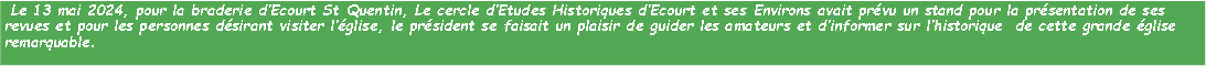 Zone de Texte:  Le 13 mai 2024, pour la braderie dEcourt St Quentin, Le cercle dEtudes Historiques dEcourt et ses Environs avait prvu un stand pour la prsentation de ses revues et pour les personnes dsirant visiter lglise, le prsident se faisait un plaisir de guider les amateurs et dinformer sur lhistorique  de cette grande glise remarquable.