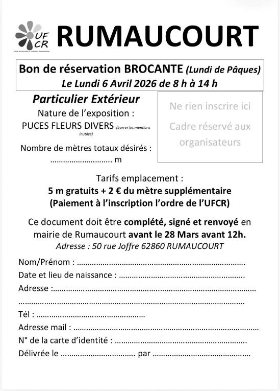 Peut �tre une image de texte qui dit �CR UF RUMAUCOURT Bon de r�servation BROCANTE (Lundi de P�ques) Le Lundi 6 Avril 2026 de � 14h Particulier Ext�rieur Nature de l'exposition: PUCES FLEURS DIVERS (borrerles mentions inutiles) Ne rien inscrire ici Nombre de m�tres totaux d�sir�s: Cadre r�serv� aux organisateurs Tarifs emplacement 5 m gratuits du m�tre suppl�mentaire (Paiement � l'inscription l'ordre de I'UFCR) Ce document doit �tre compl�t�, sign� et renvoy� en mairie de Rumaucourt avant le 28 Mars avant 12h. Adresse: 50 rue Joffre 62860 RUMAUCOURT Nom/Pr�nom: Date et lieu de naissance Adresse T�l Adresse mail N� de la carte d'identit�: D�livr�e le par�