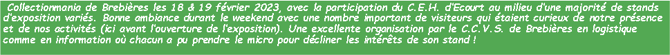 Zone de Texte:  Collectionmania de Brebires les 18 & 19 fvrier 2023, avec la participation du C.E.H. dEcourt au milieu dune majorit de stands dexposition varis. Bonne ambiance durant le weekend avec une nombre important de visiteurs qui taient curieux de notre prsence et de nos activits (ici avant louverture de lexposition). Une excellente organisation par le C.C.V.S. de Brebires en logistique comme en information o chacun a pu prendre le micro pour dcliner les intrts de son stand !