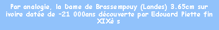 Zone de Texte: Par analogie, la Dame de Brassempouy (Landes) 3.65cm sur ivoire date de 21 000ans dcouverte par Edouard Piette fin XIX s