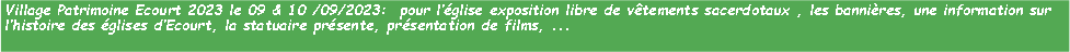 Zone de Texte: Village Patrimoine Ecourt 2023 le 09 & 10 /09/2023:  pour lglise exposition libre de vtements sacerdotaux , les bannires, une information sur lhistoire des glises dEcourt, la statuaire prsente, prsentation de films, ...