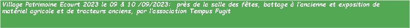 Zone de Texte: Village Patrimoine Ecourt 2023 le 09 & 10 /09/2023:  prs de la salle des ftes, battage  lancienne et exposition de matriel agricole et de tracteurs anciens, par lassociation Tempus Fugit 