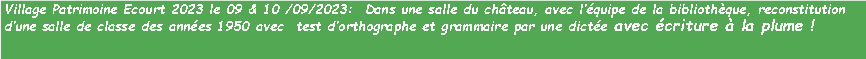 Zone de Texte: Village Patrimoine Ecourt 2023 le 09 & 10 /09/2023:  Dans une salle du chteau, avec lquipe de la bibliothque, reconstitution dune salle de classe des annes 1950 avec  test dorthographe et grammaire par une dicte avec criture  la plume !