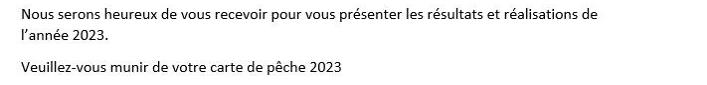 Peut être une image de texte qui dit ’ASSEMBLEE GENERALE AAPPMA Lespêcheursréuns réunis Les L'assemblée générale de l'association des pêcheurs réunis aura lieu e: Le vendredi 15 mars la salle de mairie 18 heures. Nous serons heureux de vous recevoir pour vous présenter les résultats et réalisations de année 2023. Veuille Veuillez-vous munir de votre carte pêche 2023 L'ordre du our: Le rapport moral et financier Les prévisions pour l'année 2024 Questions diverses L'association recherche de nouveaux membres pour reconstituer un nouveau bureau. Le président Grégory Caron’