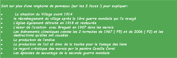 Zone de Texte: Soit sur plus dune vingtaine de panneaux (sur les 2 faces !) pour expliquer:  La situation du Village avant 1914 le ramnagement du village aprs la 1re guerre mondiale qui la ravagLglise galement dtruite en 1918 et restaureLessor de laviation  avec Breguet en 1907 dans les maraisLes vnements climatiques comme les 2 tornades de 1967 ( F5) et de 2006 ( F2) et les destructions quelles ont causesLa production de lendiveLa production de lail et donc de la tourbe pour le fumage des liensLe regard artistique des marais par le peintre Camille CorotLes pisodes de sauvetage de la seconde guerre mondiale